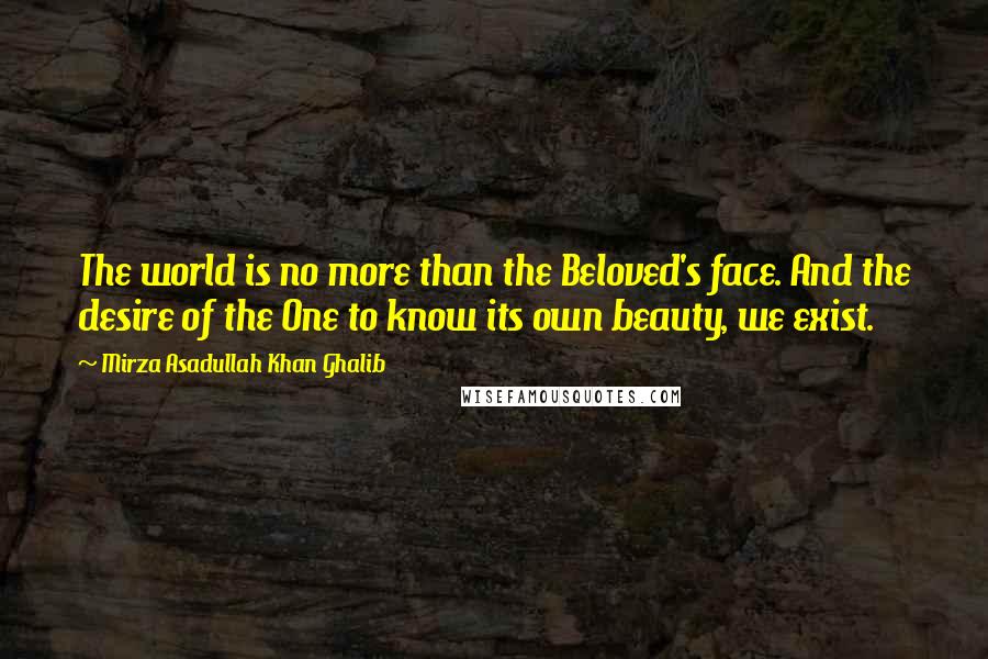 Mirza Asadullah Khan Ghalib Quotes: The world is no more than the Beloved's face. And the desire of the One to know its own beauty, we exist.