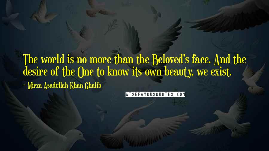 Mirza Asadullah Khan Ghalib Quotes: The world is no more than the Beloved's face. And the desire of the One to know its own beauty, we exist.