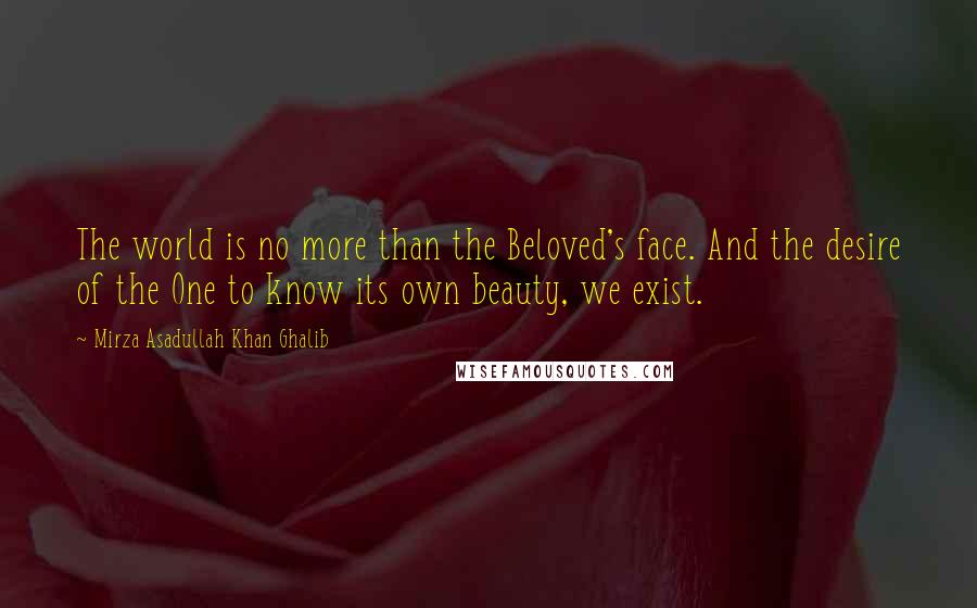 Mirza Asadullah Khan Ghalib Quotes: The world is no more than the Beloved's face. And the desire of the One to know its own beauty, we exist.
