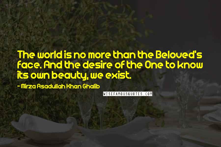 Mirza Asadullah Khan Ghalib Quotes: The world is no more than the Beloved's face. And the desire of the One to know its own beauty, we exist.