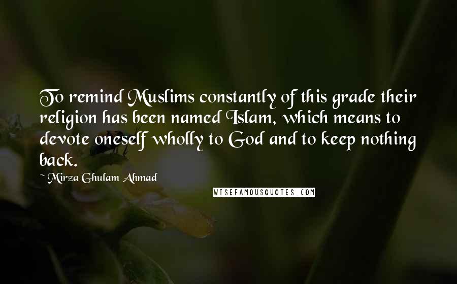 Mirza Ghulam Ahmad Quotes: To remind Muslims constantly of this grade their religion has been named Islam, which means to devote oneself wholly to God and to keep nothing back.
