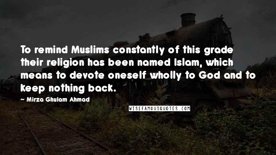 Mirza Ghulam Ahmad Quotes: To remind Muslims constantly of this grade their religion has been named Islam, which means to devote oneself wholly to God and to keep nothing back.