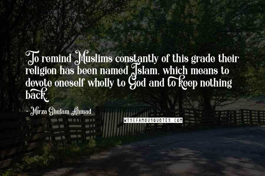 Mirza Ghulam Ahmad Quotes: To remind Muslims constantly of this grade their religion has been named Islam, which means to devote oneself wholly to God and to keep nothing back.