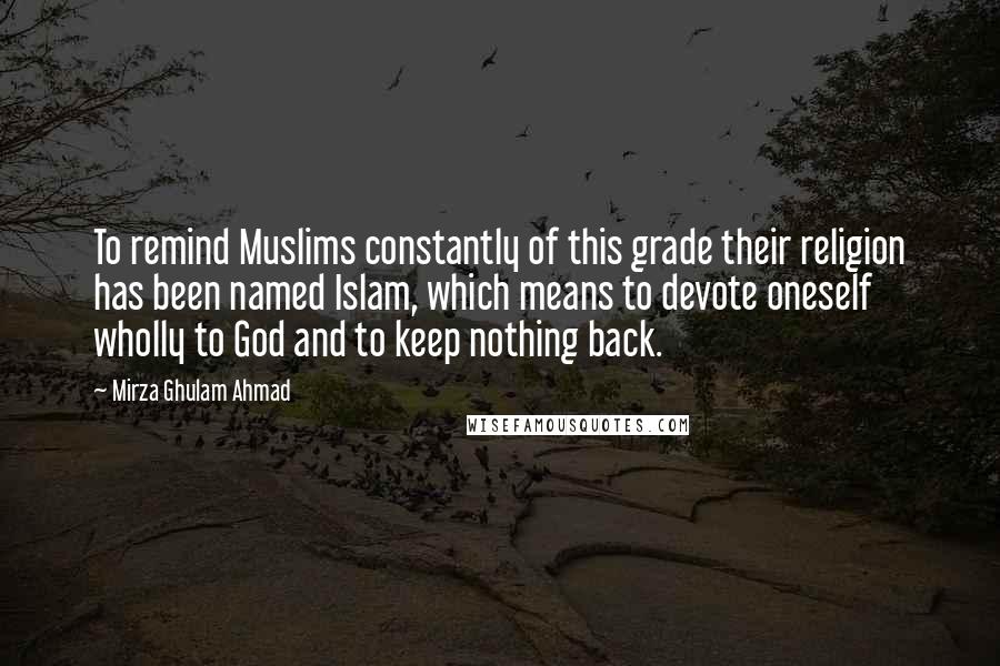 Mirza Ghulam Ahmad Quotes: To remind Muslims constantly of this grade their religion has been named Islam, which means to devote oneself wholly to God and to keep nothing back.