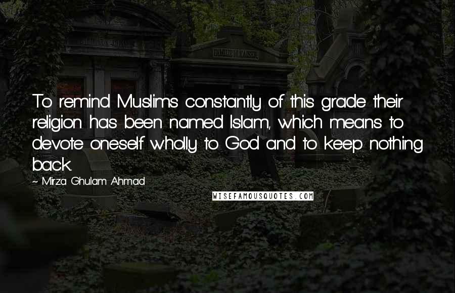 Mirza Ghulam Ahmad Quotes: To remind Muslims constantly of this grade their religion has been named Islam, which means to devote oneself wholly to God and to keep nothing back.