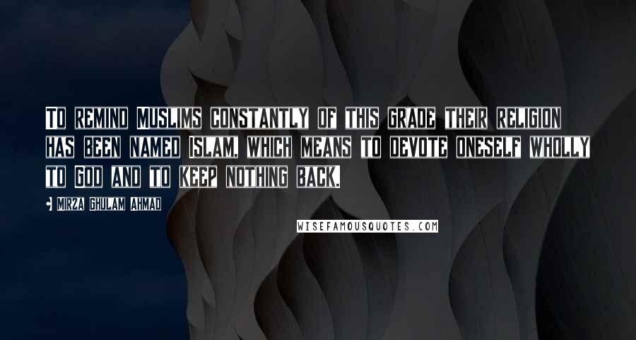 Mirza Ghulam Ahmad Quotes: To remind Muslims constantly of this grade their religion has been named Islam, which means to devote oneself wholly to God and to keep nothing back.