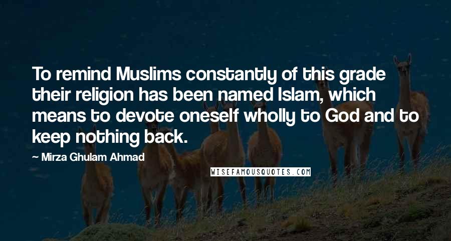 Mirza Ghulam Ahmad Quotes: To remind Muslims constantly of this grade their religion has been named Islam, which means to devote oneself wholly to God and to keep nothing back.