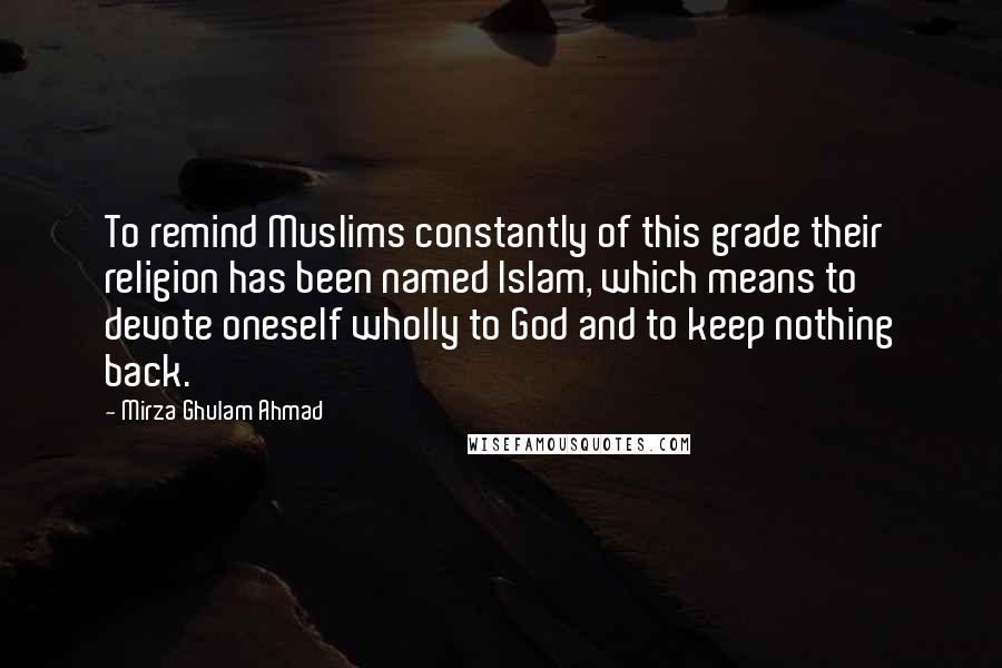 Mirza Ghulam Ahmad Quotes: To remind Muslims constantly of this grade their religion has been named Islam, which means to devote oneself wholly to God and to keep nothing back.