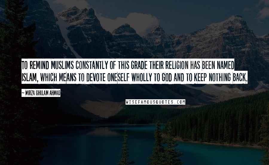 Mirza Ghulam Ahmad Quotes: To remind Muslims constantly of this grade their religion has been named Islam, which means to devote oneself wholly to God and to keep nothing back.