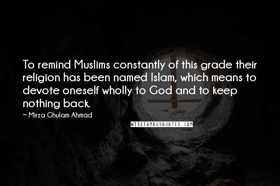 Mirza Ghulam Ahmad Quotes: To remind Muslims constantly of this grade their religion has been named Islam, which means to devote oneself wholly to God and to keep nothing back.