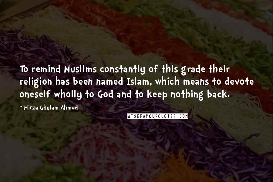 Mirza Ghulam Ahmad Quotes: To remind Muslims constantly of this grade their religion has been named Islam, which means to devote oneself wholly to God and to keep nothing back.