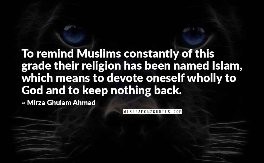 Mirza Ghulam Ahmad Quotes: To remind Muslims constantly of this grade their religion has been named Islam, which means to devote oneself wholly to God and to keep nothing back.