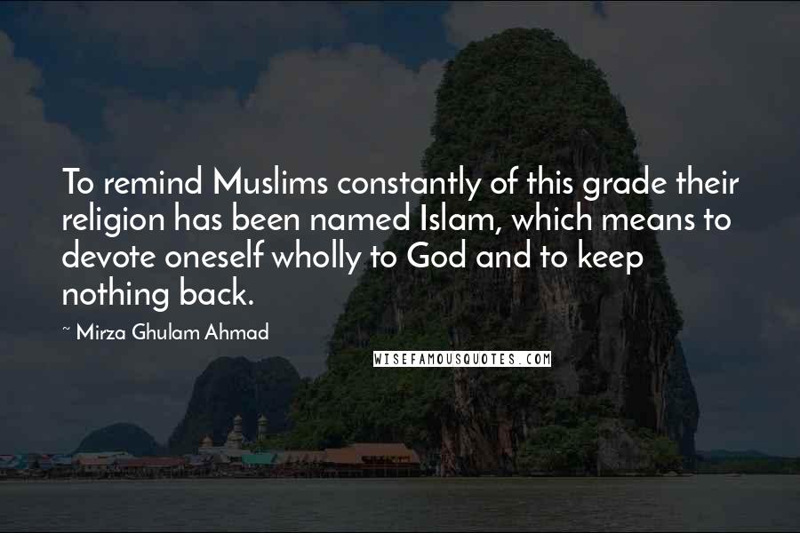 Mirza Ghulam Ahmad Quotes: To remind Muslims constantly of this grade their religion has been named Islam, which means to devote oneself wholly to God and to keep nothing back.