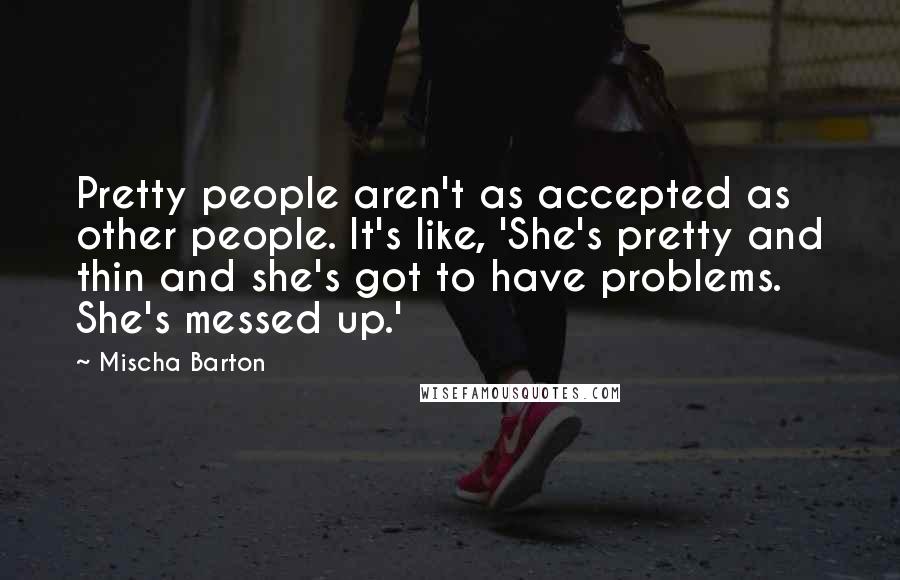 Mischa Barton Quotes: Pretty people aren't as accepted as other people. It's like, 'She's pretty and thin and she's got to have problems. She's messed up.'