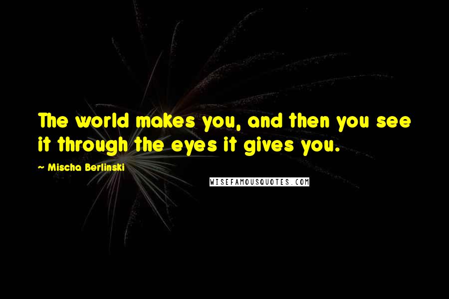 Mischa Berlinski Quotes: The world makes you, and then you see it through the eyes it gives you.