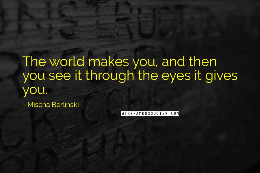 Mischa Berlinski Quotes: The world makes you, and then you see it through the eyes it gives you.