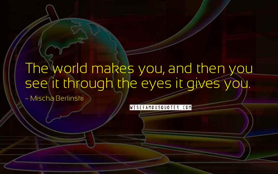 Mischa Berlinski Quotes: The world makes you, and then you see it through the eyes it gives you.