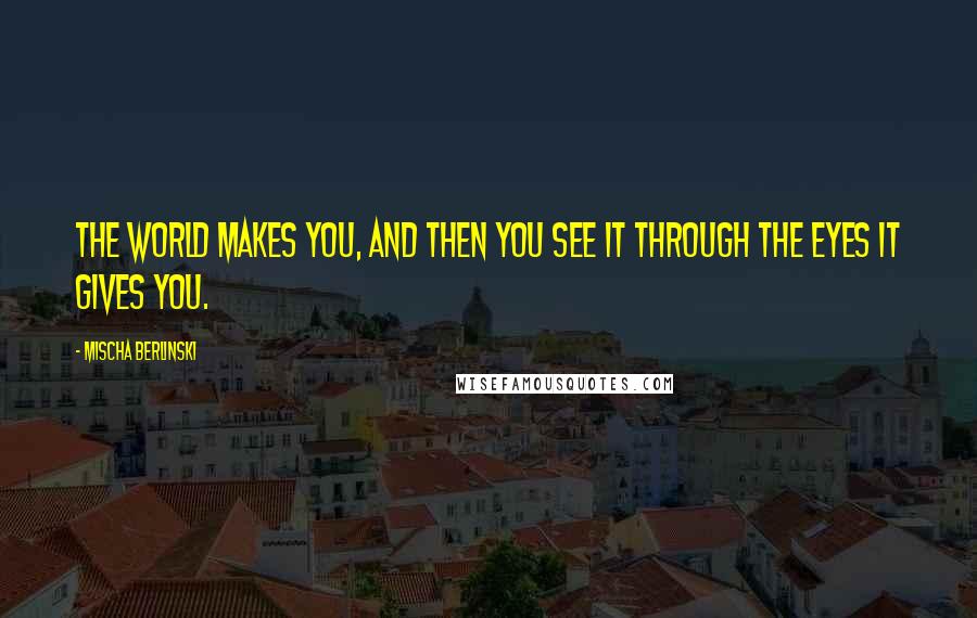 Mischa Berlinski Quotes: The world makes you, and then you see it through the eyes it gives you.