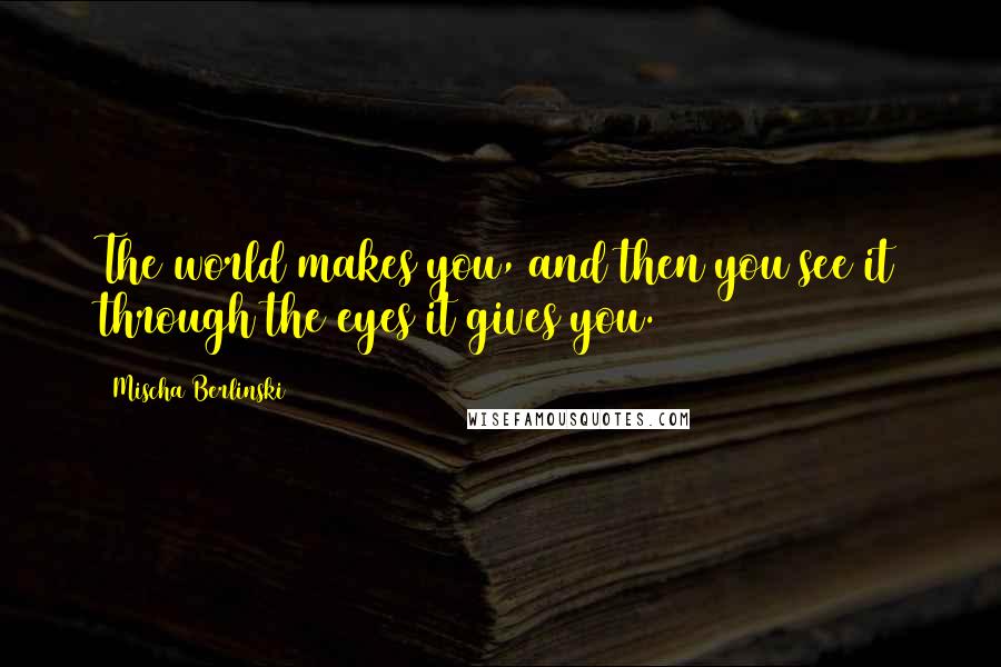 Mischa Berlinski Quotes: The world makes you, and then you see it through the eyes it gives you.