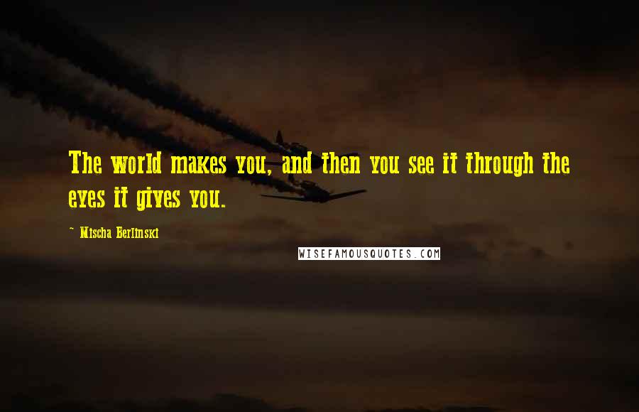 Mischa Berlinski Quotes: The world makes you, and then you see it through the eyes it gives you.