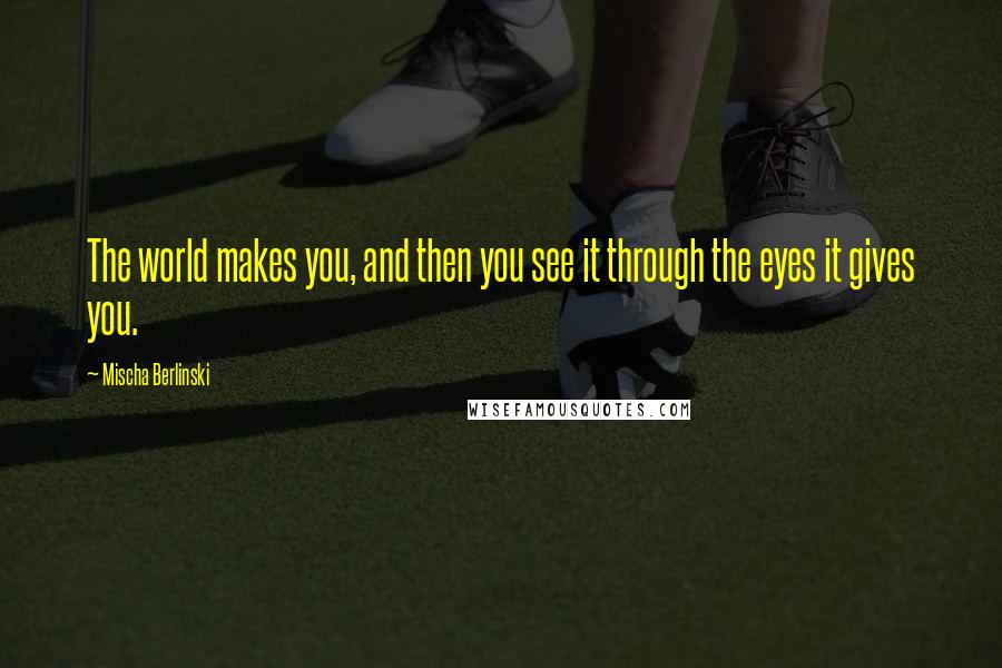 Mischa Berlinski Quotes: The world makes you, and then you see it through the eyes it gives you.