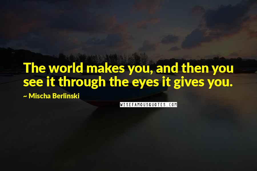 Mischa Berlinski Quotes: The world makes you, and then you see it through the eyes it gives you.