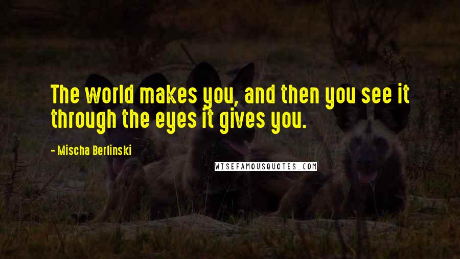 Mischa Berlinski Quotes: The world makes you, and then you see it through the eyes it gives you.