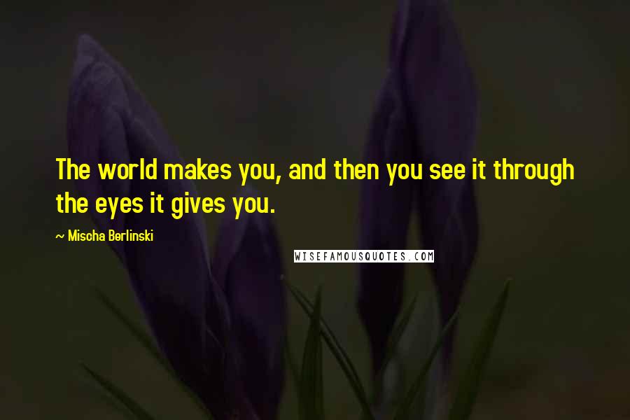 Mischa Berlinski Quotes: The world makes you, and then you see it through the eyes it gives you.