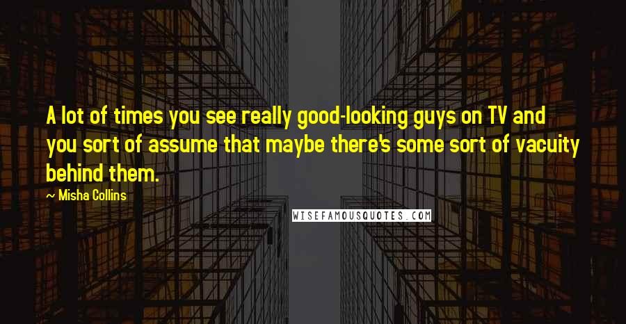 Misha Collins Quotes: A lot of times you see really good-looking guys on TV and you sort of assume that maybe there's some sort of vacuity behind them.