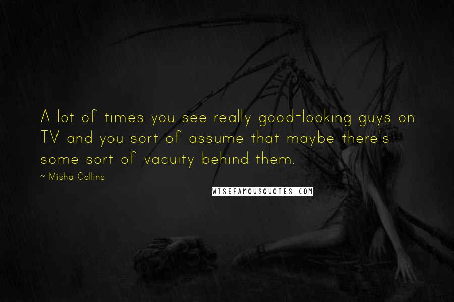 Misha Collins Quotes: A lot of times you see really good-looking guys on TV and you sort of assume that maybe there's some sort of vacuity behind them.