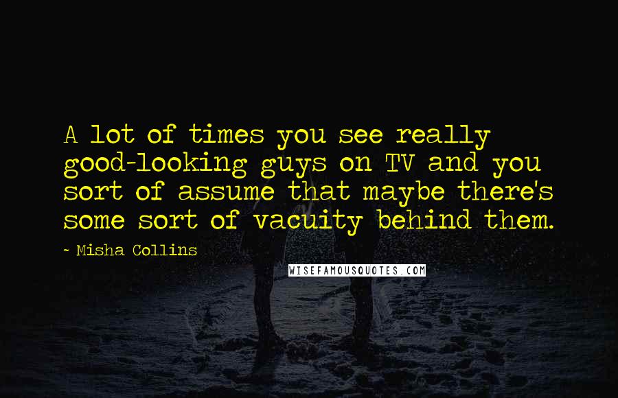 Misha Collins Quotes: A lot of times you see really good-looking guys on TV and you sort of assume that maybe there's some sort of vacuity behind them.