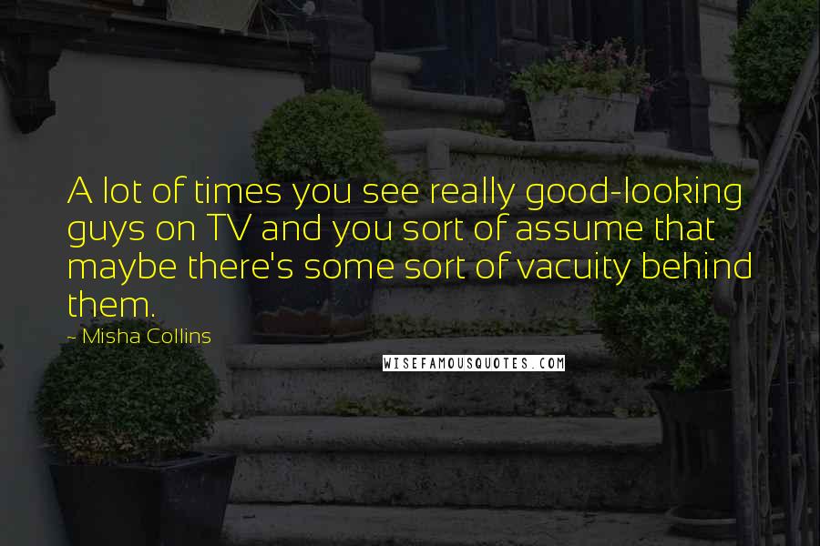 Misha Collins Quotes: A lot of times you see really good-looking guys on TV and you sort of assume that maybe there's some sort of vacuity behind them.