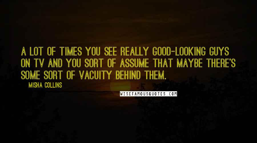 Misha Collins Quotes: A lot of times you see really good-looking guys on TV and you sort of assume that maybe there's some sort of vacuity behind them.