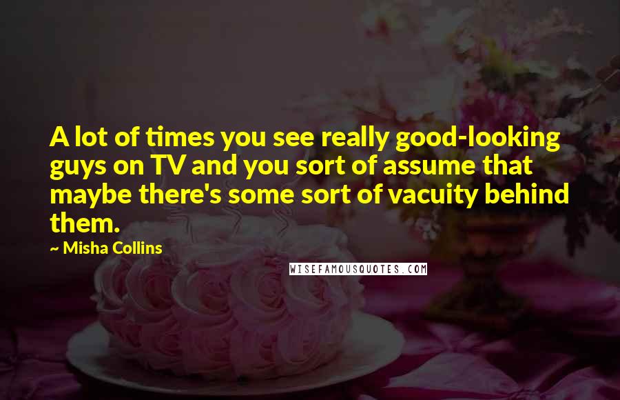 Misha Collins Quotes: A lot of times you see really good-looking guys on TV and you sort of assume that maybe there's some sort of vacuity behind them.