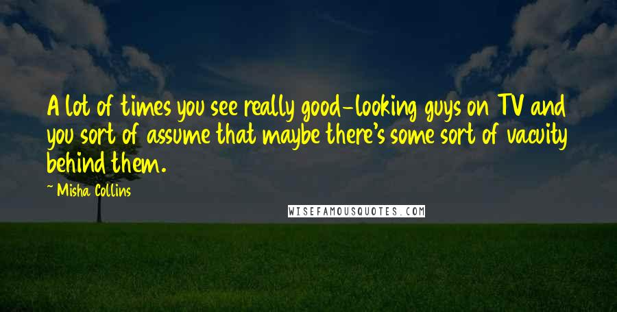 Misha Collins Quotes: A lot of times you see really good-looking guys on TV and you sort of assume that maybe there's some sort of vacuity behind them.