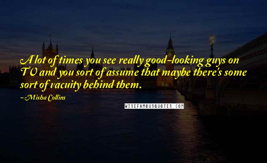 Misha Collins Quotes: A lot of times you see really good-looking guys on TV and you sort of assume that maybe there's some sort of vacuity behind them.