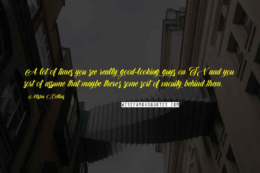 Misha Collins Quotes: A lot of times you see really good-looking guys on TV and you sort of assume that maybe there's some sort of vacuity behind them.