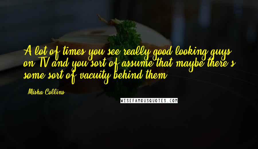 Misha Collins Quotes: A lot of times you see really good-looking guys on TV and you sort of assume that maybe there's some sort of vacuity behind them.