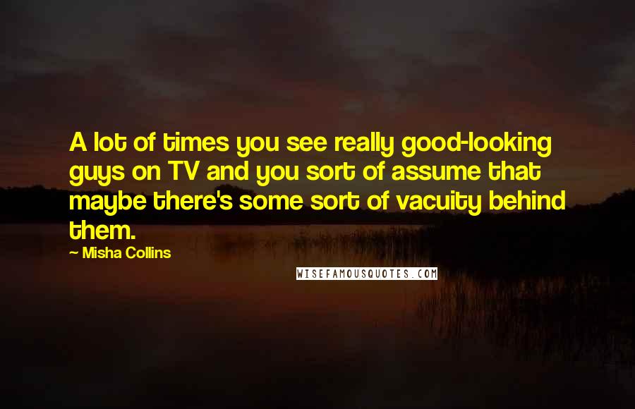 Misha Collins Quotes: A lot of times you see really good-looking guys on TV and you sort of assume that maybe there's some sort of vacuity behind them.