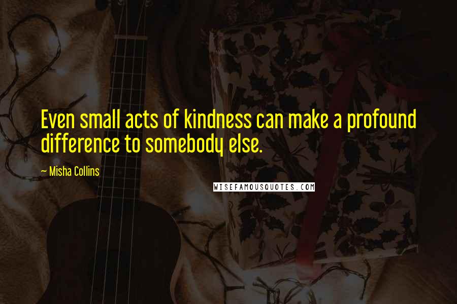 Misha Collins Quotes: Even small acts of kindness can make a profound difference to somebody else.