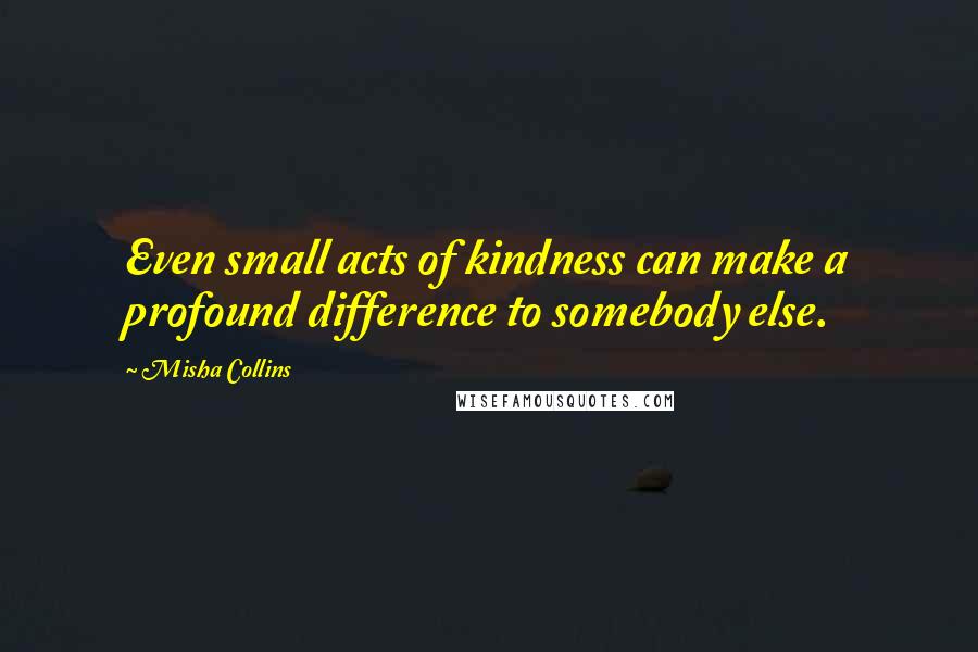 Misha Collins Quotes: Even small acts of kindness can make a profound difference to somebody else.