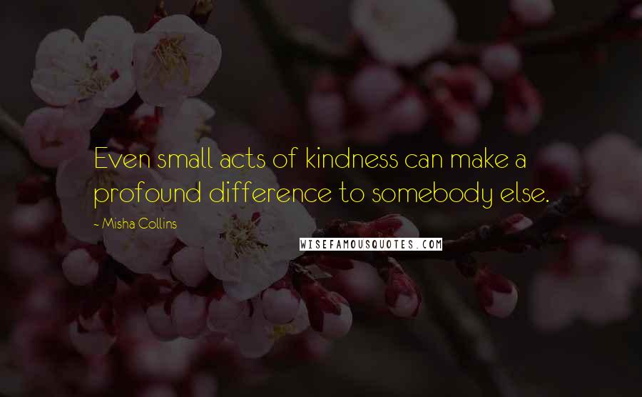 Misha Collins Quotes: Even small acts of kindness can make a profound difference to somebody else.