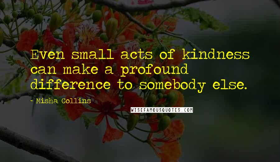 Misha Collins Quotes: Even small acts of kindness can make a profound difference to somebody else.