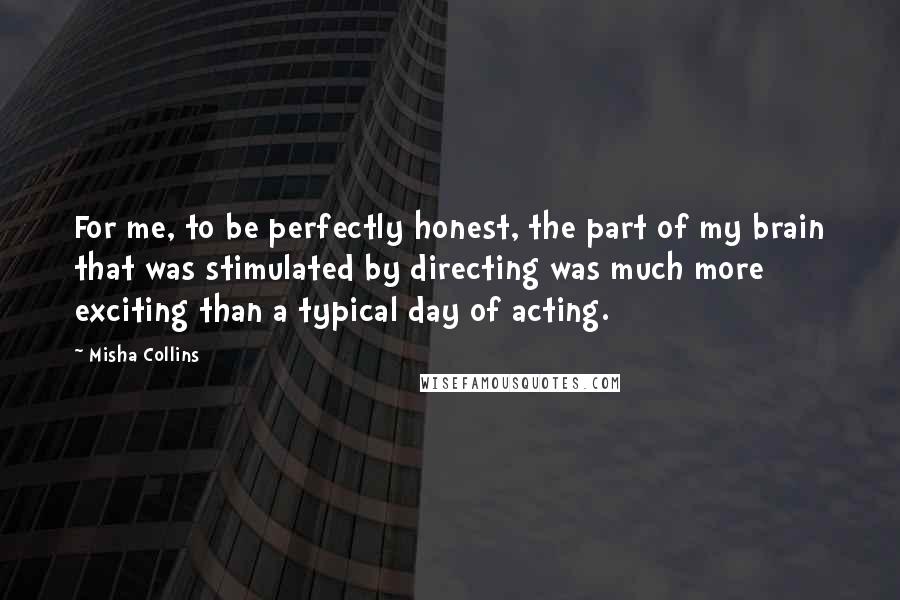 Misha Collins Quotes: For me, to be perfectly honest, the part of my brain that was stimulated by directing was much more exciting than a typical day of acting.