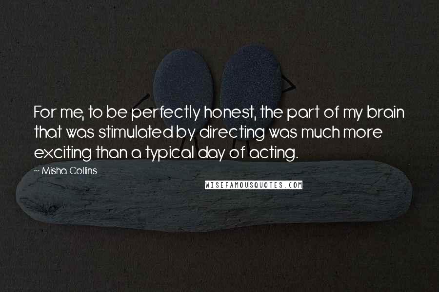 Misha Collins Quotes: For me, to be perfectly honest, the part of my brain that was stimulated by directing was much more exciting than a typical day of acting.