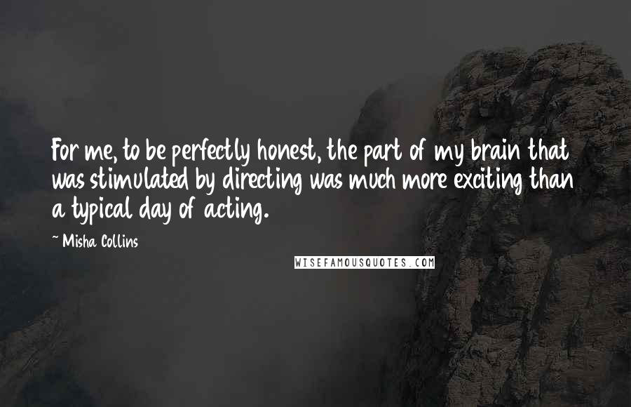 Misha Collins Quotes: For me, to be perfectly honest, the part of my brain that was stimulated by directing was much more exciting than a typical day of acting.