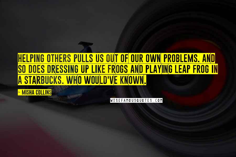 Misha Collins Quotes: Helping others pulls us out of our own problems. And so does dressing up like frogs and playing leap frog in a Starbucks. Who would've known.