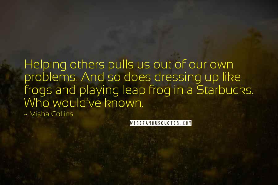 Misha Collins Quotes: Helping others pulls us out of our own problems. And so does dressing up like frogs and playing leap frog in a Starbucks. Who would've known.