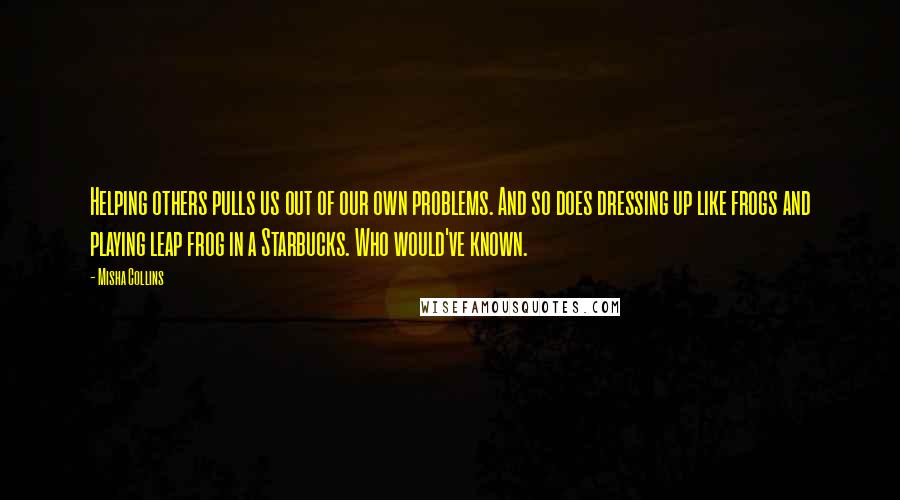 Misha Collins Quotes: Helping others pulls us out of our own problems. And so does dressing up like frogs and playing leap frog in a Starbucks. Who would've known.