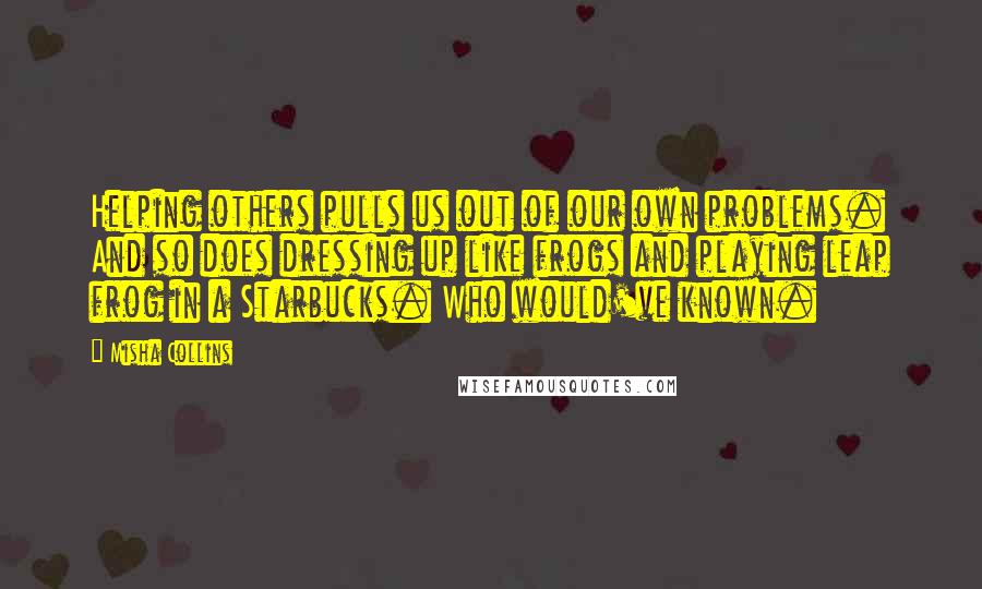 Misha Collins Quotes: Helping others pulls us out of our own problems. And so does dressing up like frogs and playing leap frog in a Starbucks. Who would've known.